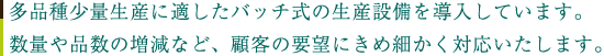 多品種少量生産に適したバッチ式の生産設備を導入しています。数量や品質の増減など、顧客の要望にきめ細かく対応しています。